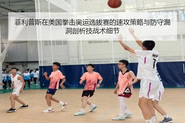 菲利普斯在美国拳击奥运选拔赛的速攻策略与防守漏洞剖析技战术细节